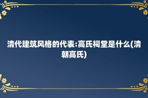 清代建筑风格的代表:高氏祠堂是什么(清朝高氏)