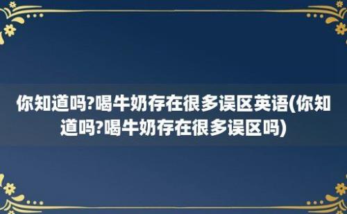 你知道吗?喝牛奶存在很多误区英语(你知道吗?喝牛奶存在很多误区吗)