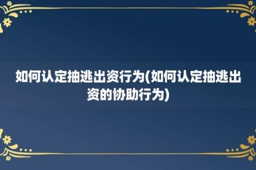 如何认定抽逃出资行为(如何认定抽逃出资的协助行为)