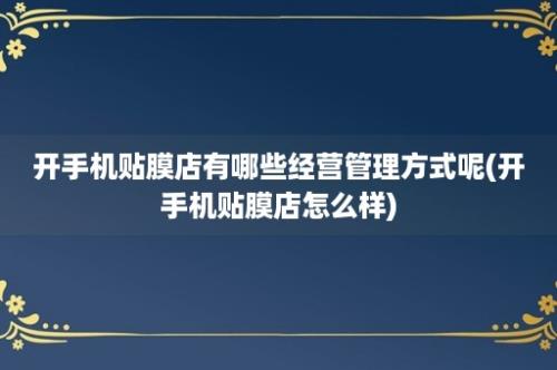 开手机贴膜店有哪些经营管理方式呢(开手机贴膜店怎么样)