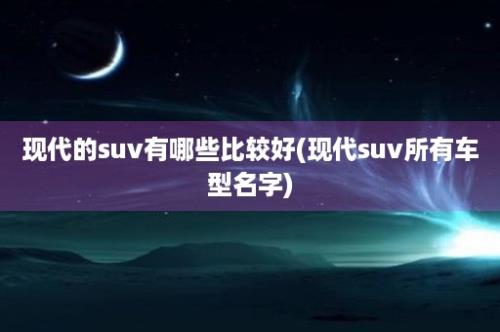 现代的suv有哪些比较好(现代suv所有车型名字)