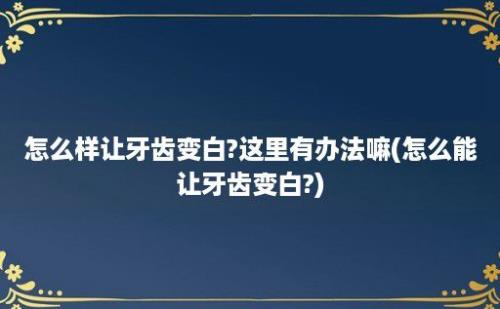 怎么样让牙齿变白?这里有办法嘛(怎么能让牙齿变白?)