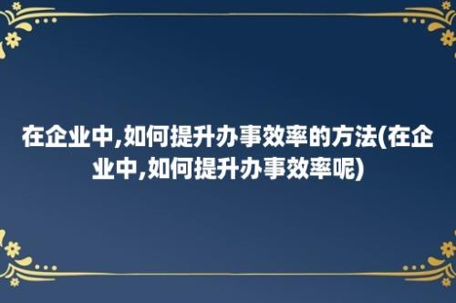 在企业中,如何提升办事效率的方法(在企业中,如何提升办事效率呢)