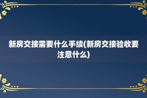 新房交接需要什么手续(新房交接验收要注意什么)