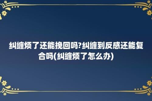 纠缠烦了还能挽回吗?纠缠到反感还能复合吗(纠缠烦了怎么办)