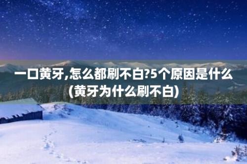 一口黄牙,怎么都刷不白?5个原因是什么(黄牙为什么刷不白)