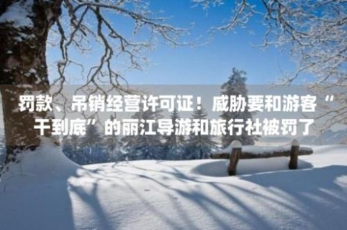  罚款、吊销经营许可证！威胁要和游客“干到底”的丽江导游和旅行社被罚了