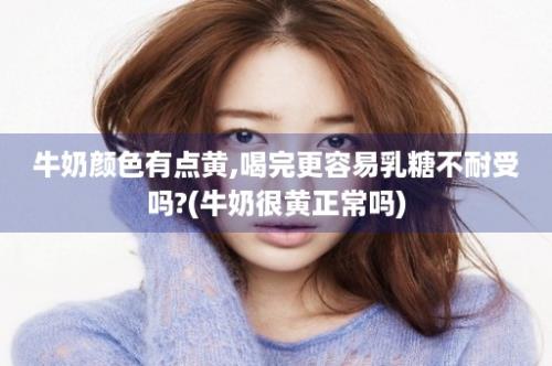 牛奶颜色有点黄,喝完更容易乳糖不耐受吗?(牛奶很黄正常吗)