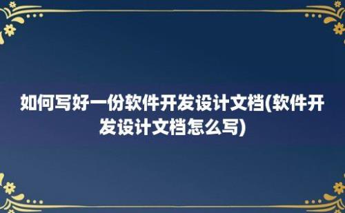 如何写好一份软件开发设计文档(软件开发设计文档怎么写)