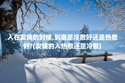 人在发烧的时候,到底是冷敷好还是热敷好?(发烧的人热敷还是冷敷)