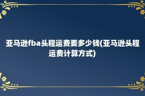 亚马逊fba头程运费要多少钱(亚马逊头程运费计算方式)