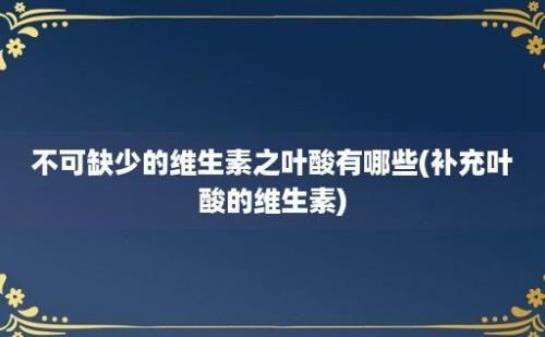 不可缺少的维生素之叶酸有哪些(补充叶酸的维生素)