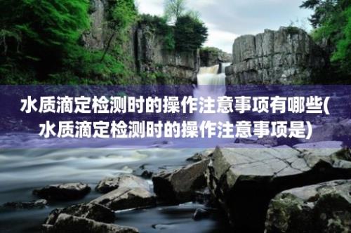 水质滴定检测时的操作注意事项有哪些(水质滴定检测时的操作注意事项是)