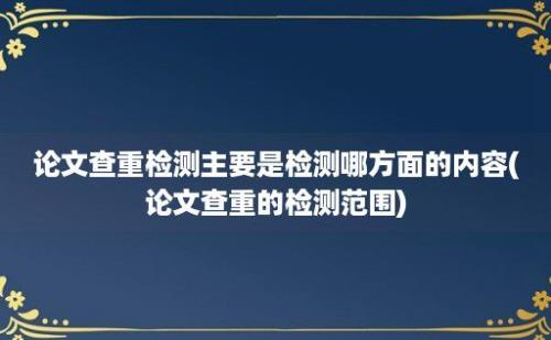 论文查重检测主要是检测哪方面的内容(论文查重的检测范围)