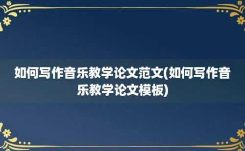 如何写作音乐教学论文范文(如何写作音乐教学论文模板)