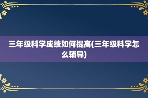 三年级科学成绩如何提高(三年级科学怎么辅导)