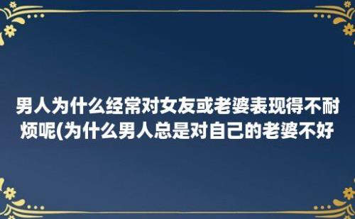 男人为什么经常对女友或老婆表现得不耐烦呢(为什么男人总是对自己的老婆不好)