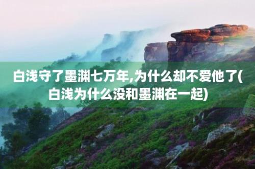 白浅守了墨渊七万年,为什么却不爱他了(白浅为什么没和墨渊在一起)