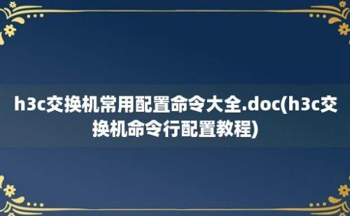 h3c交换机常用配置命令大全.doc(h3c交换机命令行配置教程)