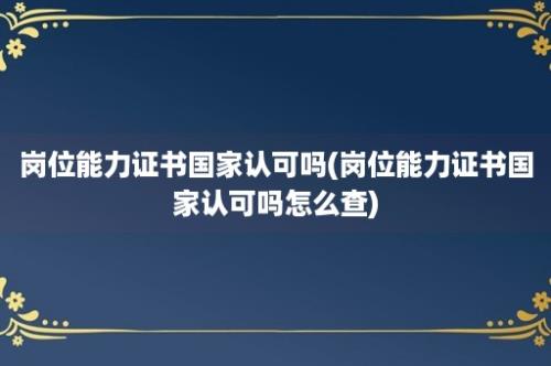 岗位能力证书国家认可吗(岗位能力证书国家认可吗怎么查)