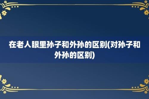 在老人眼里孙子和外孙的区别(对孙子和外孙的区别)