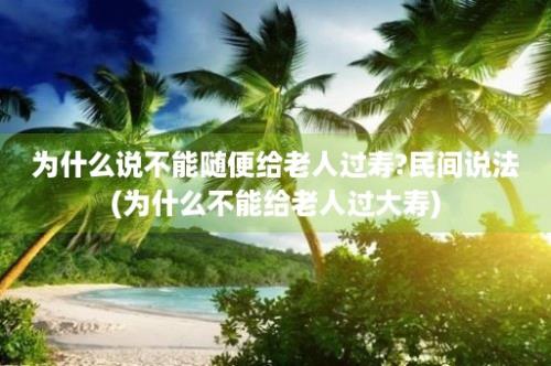 为什么说不能随便给老人过寿?民间说法(为什么不能给老人过大寿)