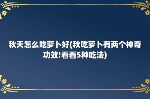 秋天怎么吃萝卜好(秋吃萝卜有两个神奇功效!看看5种吃法)