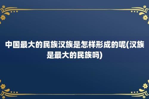 中国最大的民族汉族是怎样形成的呢(汉族是最大的民族吗)