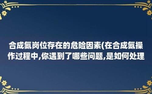 合成氨岗位存在的危险因素(在合成氨操作过程中,你遇到了哪些问题,是如何处理的?)