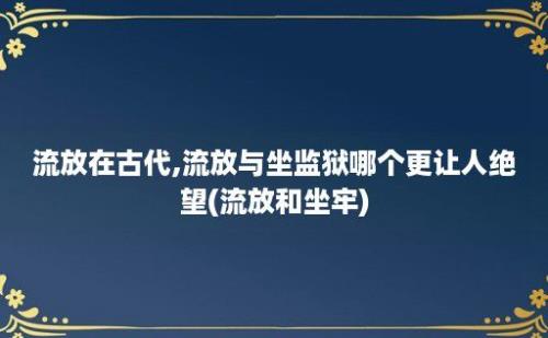 流放在古代,流放与坐监狱哪个更让人绝望(流放和坐牢)