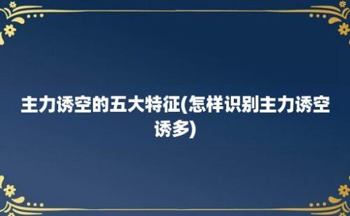 主力诱空的五大特征(怎样识别主力诱空诱多)