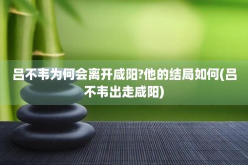 吕不韦为何会离开咸阳?他的结局如何(吕不韦出走咸阳)