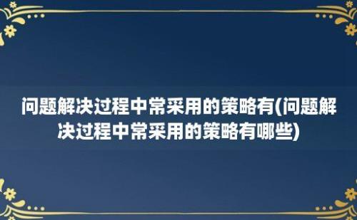 问题解决过程中常采用的策略有(问题解决过程中常采用的策略有哪些)