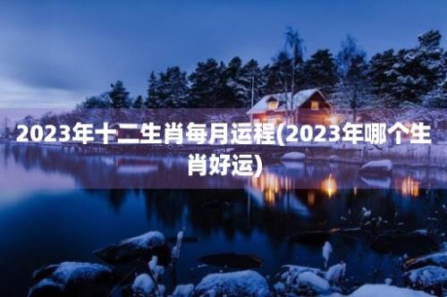 2023年十二生肖每月运程(2023年哪个生肖好运)