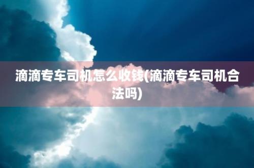 滴滴专车司机怎么收钱(滴滴专车司机合法吗)