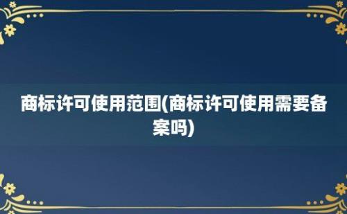 商标许可使用范围(商标许可使用需要备案吗)