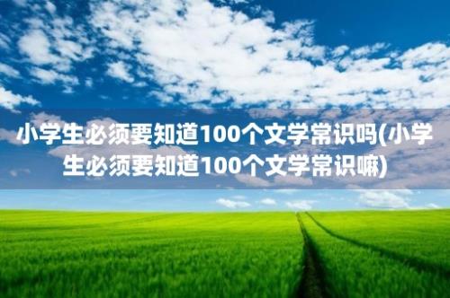 小学生必须要知道100个文学常识吗(小学生必须要知道100个文学常识嘛)