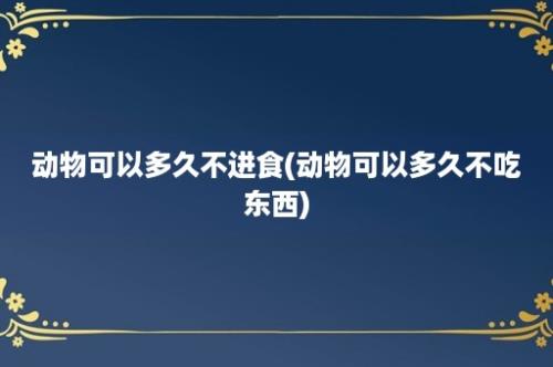 动物可以多久不进食(动物可以多久不吃东西)