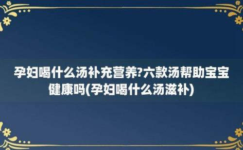 孕妇喝什么汤补充营养?六款汤帮助宝宝健康吗(孕妇喝什么汤滋补)