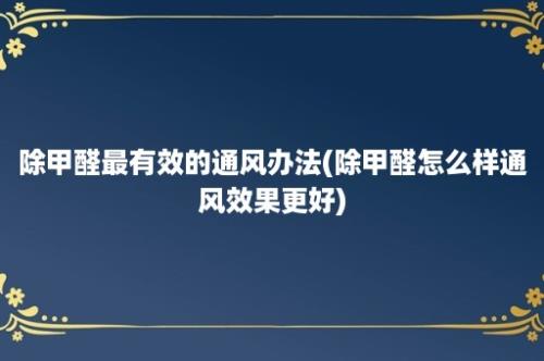 除甲醛最有效的通风办法(除甲醛怎么样通风效果更好)