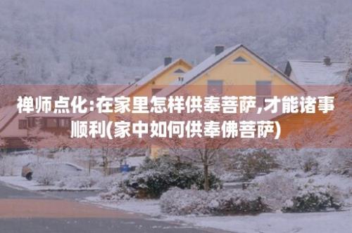 禅师点化:在家里怎样供奉菩萨,才能诸事顺利(家中如何供奉佛菩萨)