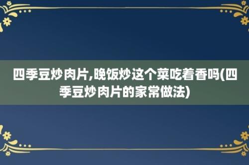 四季豆炒肉片,晚饭炒这个菜吃着香吗(四季豆炒肉片的家常做法)