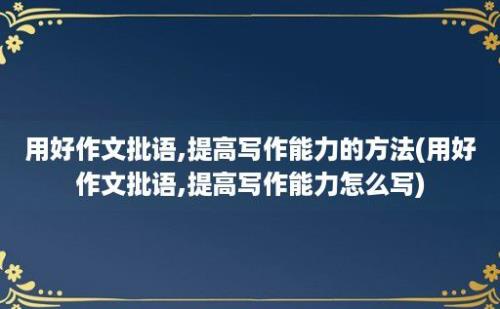 用好作文批语,提高写作能力的方法(用好作文批语,提高写作能力怎么写)