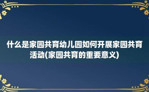 什么是家园共育幼儿园如何开展家园共育活动(家园共育的重要意义)