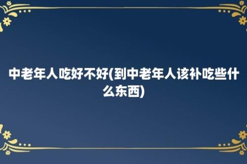 中老年人吃好不好(到中老年人该补吃些什么东西)