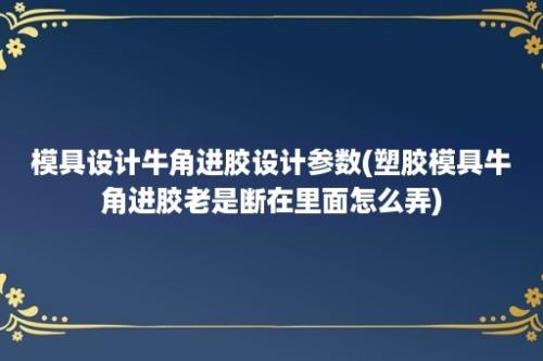 模具设计牛角进胶设计参数(塑胶模具牛角进胶老是断在里面怎么弄)