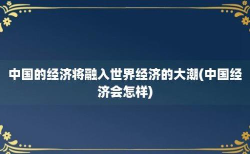 中国的经济将融入世界经济的大潮(中国经济会怎样)