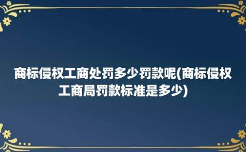 商标侵权工商处罚多少罚款呢(商标侵权工商局罚款标准是多少)