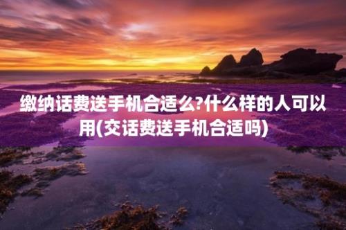 缴纳话费送手机合适么?什么样的人可以用(交话费送手机合适吗)