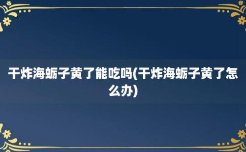 干炸海蛎子黄了能吃吗(干炸海蛎子黄了怎么办)